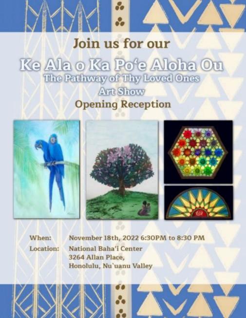 An event flyer titled "Ke Ala o Ka Po‘e Aloha Ou: The Pathway of Thy Loved Ones Art Show Opening Reception." The flyer features a blue and white background with geometric patterns and includes four sample artworks:

A painting of two vibrant blue parrots.

A painting of a blooming tree on a green hill with a small figure seated nearby.

A hexagonal geometric stained-glass piece.

A semi-circular stained-glass design.

Event Details:

When: November 18th, 2022, from 6:30 PM to 8:30 PM.

Location: National Baha'i Center, 3264 Allan Place, Honolulu, Nu'uanu Valley.