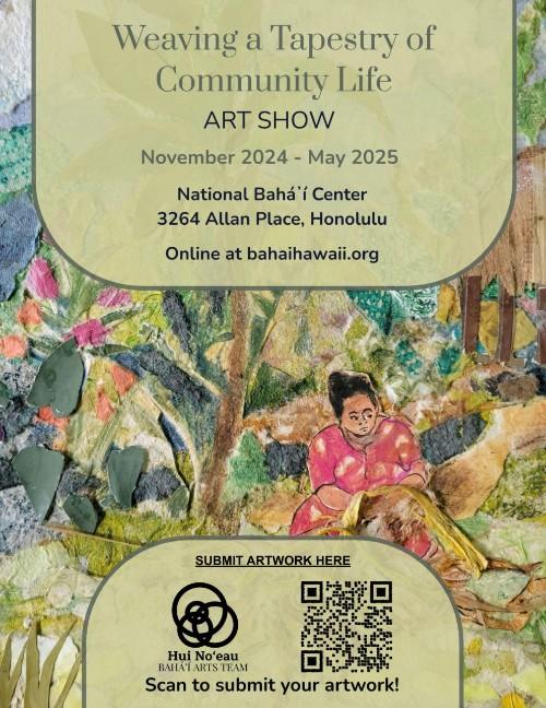 Flyer 3: Weaving a Tapestry of Community Life
An event flyer for an art show titled "Weaving a Tapestry of Community Life". The background is a textured, collage-style artwork depicting a person in a pink patterned shirt working with yellow fibers. The text is contained within two rounded, light-green overlays.

Event Details:

Dates: November 2024 – May 2025.

Location: National Bahá'í Center, 3264 Allan Place, Honolulu.

Online Link: bahaihawaii.org.

Call to Action: Includes a QR code and the Hui No‘eau Bahá’í Arts Team logo with the text "Scan to submit your artwork!".